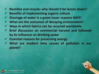  Reutilize and recycle: why should it be lessen down?
 Benefits of implementing organic culture
 Shortage of water is a grave issue: reasons WHY!
 What are the outcomes of decaying environment?
 Ways in which fabrics can be recycled worldwide
 Brief discussion on commercial harvest and followed
by its influence on drinking water
 Essential reasons for preserving energy
 What are modern time causes of pollution in our
planet?
 