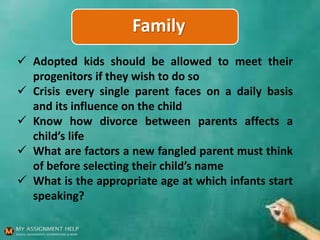 Family
 Adopted kids should be allowed to meet their
progenitors if they wish to do so
 Crisis every single parent faces on a daily basis
and its influence on the child
 Know how divorce between parents affects a
child’s life
 What are factors a new fangled parent must think
of before selecting their child’s name
 What is the appropriate age at which infants start
speaking?
 