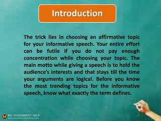 Introduction
The trick lies in choosing an affirmative topic
for your informative speech. Your entire effort
can be futile if you do not pay enough
concentration while choosing your topic. The
main motto while giving a speech is to hold the
audience’s interests and that stays till the time
your arguments are logical. Before you know
the most trending topics for the informative
speech, know what exactly the term defines.
 