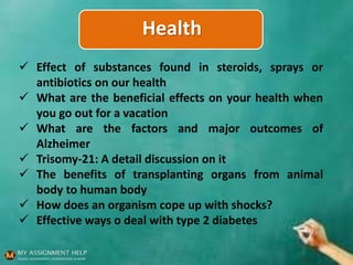 Health
 Effect of substances found in steroids, sprays or
antibiotics on our health
 What are the beneficial effects on your health when
you go out for a vacation
 What are the factors and major outcomes of
Alzheimer
 Trisomy-21: A detail discussion on it
 The benefits of transplanting organs from animal
body to human body
 How does an organism cope up with shocks?
 Effective ways o deal with type 2 diabetes
 