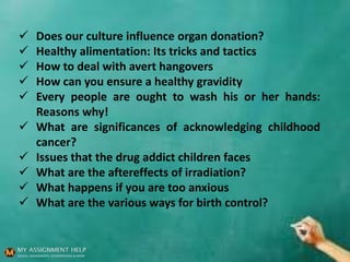  Does our culture influence organ donation?
 Healthy alimentation: Its tricks and tactics
 How to deal with avert hangovers
 How can you ensure a healthy gravidity
 Every people are ought to wash his or her hands:
Reasons why!
 What are significances of acknowledging childhood
cancer?
 Issues that the drug addict children faces
 What are the aftereffects of irradiation?
 What happens if you are too anxious
 What are the various ways for birth control?
 