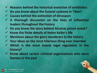  Reasons behind the historical evolution of antibiotics
 Do you know about the funeral customs in Tibet?
 Causes behind the extinction of dinosaurs
 A thorough discussion on the lives of influential
leaders throughout the history
 Do you know the story behind Alcatraz prison break?
 Know the finite details of Helen Keller’s life
 Mentions about the glory murderers in the history
 Your ideas on the most hilarious thing ever invented
 Which is the most insane legal regulation in the
history?
 Know about certain criminal organizations who were
famous in the past
 