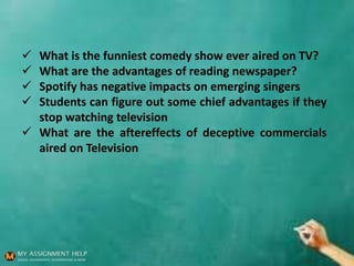  What is the funniest comedy show ever aired on TV?
 What are the advantages of reading newspaper?
 Spotify has negative impacts on emerging singers
 Students can figure out some chief advantages if they
stop watching television
 What are the aftereffects of deceptive commercials
aired on Television
 