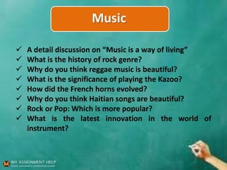 Music
 A detail discussion on “Music is a way of living”
 What is the history of rock genre?
 Why do you think reggae music is beautiful?
 What is the significance of playing the Kazoo?
 How did the French horns evolved?
 Why do you think Haitian songs are beautiful?
 Rock or Pop: Which is more popular?
 What is the latest innovation in the world of
instrument?
 