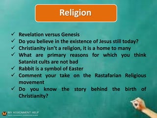 Religion
 Revelation versus Genesis
 Do you believe in the existence of Jesus still today?
 Christianity isn’t a religion, it is a home to many
 What are primary reasons for which you think
Satanist cults are not bad
 Rabbit is a symbol of Easter
 Comment your take on the Rastafarian Religious
movement
 Do you know the story behind the birth of
Christianity?
 