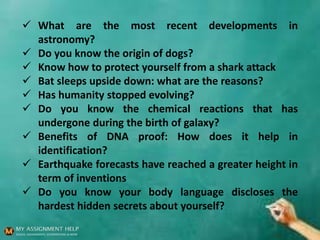  What are the most recent developments in
astronomy?
 Do you know the origin of dogs?
 Know how to protect yourself from a shark attack
 Bat sleeps upside down: what are the reasons?
 Has humanity stopped evolving?
 Do you know the chemical reactions that has
undergone during the birth of galaxy?
 Benefits of DNA proof: How does it help in
identification?
 Earthquake forecasts have reached a greater height in
term of inventions
 Do you know your body language discloses the
hardest hidden secrets about yourself?
 
