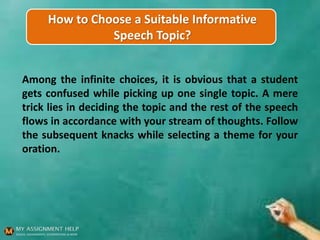 How to Choose a Suitable Informative
Speech Topic?
Among the infinite choices, it is obvious that a student
gets confused while picking up one single topic. A mere
trick lies in deciding the topic and the rest of the speech
flows in accordance with your stream of thoughts. Follow
the subsequent knacks while selecting a theme for your
oration.
 