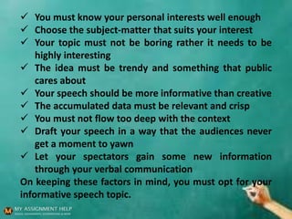  You must know your personal interests well enough
 Choose the subject-matter that suits your interest
 Your topic must not be boring rather it needs to be
highly interesting
 The idea must be trendy and something that public
cares about
 Your speech should be more informative than creative
 The accumulated data must be relevant and crisp
 You must not flow too deep with the context
 Draft your speech in a way that the audiences never
get a moment to yawn
 Let your spectators gain some new information
through your verbal communication
On keeping these factors in mind, you must opt for your
informative speech topic.
 