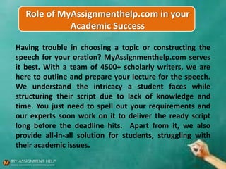 Role of MyAssignmenthelp.com in your
Academic Success
Having trouble in choosing a topic or constructing the
speech for your oration? MyAssignmenthelp.com serves
it best. With a team of 4500+ scholarly writers, we are
here to outline and prepare your lecture for the speech.
We understand the intricacy a student faces while
structuring their script due to lack of knowledge and
time. You just need to spell out your requirements and
our experts soon work on it to deliver the ready script
long before the deadline hits. Apart from it, we also
provide all-in-all solution for students, struggling with
their academic issues.
 