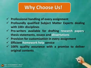 Why Choose Us!
 Professional handling of every assignment
 Profoundly qualified Subject Matter Experts dealing
with 100+ disciplines
 Pro-writers available for drafting research papers,
thesis statements, essays and dissertations
 Provision for customization in every assignment
 Efficient homework help service
 100% quality assurance with a promise to deliver
original contents
 