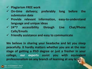  Plagiarism FREE work
 On-time delivery; preferably long before the
submission date
 Provide relevant information, easy-to-understand
language and unique ideas
 24*7 accessibility through Live Chat/Phone
Calls/Emails
 Friendly assistance and easy to communicate
We believe in sharing your headache and let you sleep
peacefully. It hardly matters whether you are at the rear
stage of getting a PhD degree or just a fresher in your
college, our experts assist you with equivalent
professionalism on any branch of learning at any level.
 