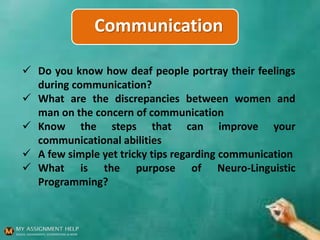 Communication
 Do you know how deaf people portray their feelings
during communication?
 What are the discrepancies between women and
man on the concern of communication
 Know the steps that can improve your
communicational abilities
 A few simple yet tricky tips regarding communication
 What is the purpose of Neuro-Linguistic
Programming?
 