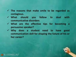  The reasons that make smile to be regarded as
contagious.
 What should you follow to deal with
communicative disorders
 What are the effective tips for becoming a
persuasive speaker?
 Why does a student need to have good
communication skill for shaping the future of his or
her career?
 