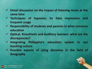  Detail discussion on the impact of listening music at the
same time
 Techniques of hypnosis: Its false impression and
frequent usage
 Responsibility of students and parents in what concerns
education
 Optical, Kinesthetic and Auditory learners: what are the
discrepancies?
 Integrating Philippine’s education system in our
teaching culture
 Possible aspects of using dioramas in the field of
Geography
 
