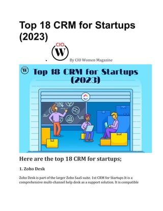 Top 18 CRM for Startups
(2023)
• By CIO Women Magazine
Here are the top 18 CRM for startups;
1. Zoho Desk
Zoho Desk is part of the larger Zoho SaaS suite. 1st CRM for Startups It is a
comprehensive multi-channel help desk as a support solution. It is compatible
 