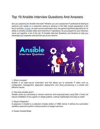 Top 19 Ansible Interview Questions And Answers
Are you preparing for Ansible Interview? Whether you are a seasoned IT professional looking to
advance your career or a newcomer aiming to advance in this field, proper preparation is the
key to success. Ansible, an open-source automation tool, has gained significant popularity for its
ability to simplify complex tasks and streamline IT operations. As you prepare for your interview,
we've put together a list of the top 19 Ansible Interview Questions and Answers to help you
showcase your expertise and land the job of your dreams.
1. What is Ansible?
Ansible is an open-source automation tool that allows you to automate IT tasks such as
configuration management, application deployment, and cloud provisioning in a simple and
efficient manner.
2. How does Ansible work?
Ansible works by connecting to remote machines and executing tasks using SSH. It does not
require installation of any agents on target systems, making it lightweight and easy to install.
3. What is Playbook?
A playbook in Ansible is a collection of tasks written in YAML format. It defines the automation
workflow required to perform various actions on target machines.
4. Explain Ansible Roles.
 