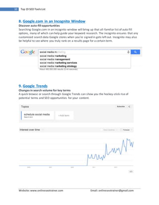 Website:www.onlineseotrainer.com Email: onlineseotrainer@gmail.com
10 Top 19 SEO ToolsList
8. Google.com in an Incognito Window
Discover auto-fill opportunities
Searching Google.com in an incognito window will bring up that all-familiar list of auto fill
options, many of which can help guide your keyword research. The incognito ensures that any
customized search data Google stores when you’re signed in gets left out. Incognito may also
be helpful to see where you truly rank on a results page for a certain term.
9. Google Trends
Changes in search volume for key terms
A quick browse or search through Google Trends can show you the hockey-stick rise of
potential terms and SEO opportunities for your content.
 