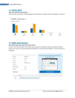 Website:www.onlineseotrainer.com Email: onlineseotrainer@gmail.com
12 Top 19 SEO ToolsList
11. Similar Web
View site stats for any domain
Use this tool to compare traffic between two websites, a helpful tool for competitor research.
12. SERPs Rank Checker
See where your site ranks for certain terms
You can run Rank Checker one of two ways: Input your keyword and your website and see
where you land, or leave the website field blank to view the top-to-bottom list of results for a
keyword.
 