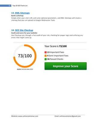 Website:www.onlineseotrainer.com Email: onlineseotrainer@gmail.com
13 Top 19 SEO ToolsList
13. XML Sitemaps
Build a sitemap
Simply enter your site’s URL and some optional parameters, and XML Sitemaps will create a
sitemap that you can upload to Google Webmaster Tools.
14. SEO Site Checkup
Audit and score for your website
Site Checkup runs through a fast audit of your site, checking for proper tags and surfacing any
errors that might come up.
 