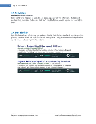 Website:www.onlineseotrainer.com Email: onlineseotrainer@gmail.com
16 Top 19 SEO ToolsList
18. Copyscape
Check for duplicate content
Enter a URL for a blogpost or website, and Copyscape can tell you where else that content
exists online. You might find results that you’ll need to follow-up with to help get your SEO in
order.
19. Moz toolbar
I’ve shied away from referencing any toolbars thus far, but the Moz toolbar is just too good to
pass up. Once installed, the Moz toolbar can show you SEO insights from within Google search
results pages and at any particular website.
 
