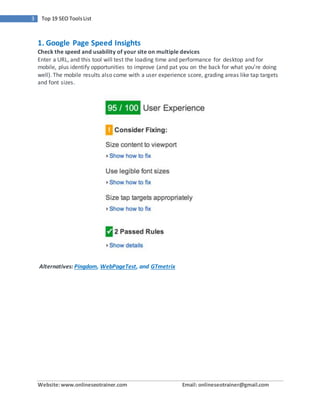 Website:www.onlineseotrainer.com Email: onlineseotrainer@gmail.com
3 Top 19 SEO ToolsList
1. Google Page Speed Insights
Check the speed and usability of your site on multiple devices
Enter a URL, and this tool will test the loading time and performance for desktop and for
mobile, plus identify opportunities to improve (and pat you on the back for what you’re doing
well). The mobile results also come with a user experience score, grading areas like tap targets
and font sizes.
Alternatives: Pingdom, WebPageTest, and GTmetrix
 