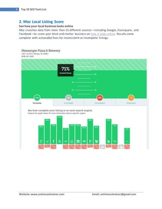 Website:www.onlineseotrainer.com Email: onlineseotrainer@gmail.com
4 Top 19 SEO ToolsList
2. Moz Local Listing Score
See how your local business looks online
Moz crunches data from more than 15 different sources—including Google, Foursquare, and
Facebook—to score your brick-and-mortar business on how it looks online. Results come
complete with actionable fixes for inconsistent or incomplete listings.
 