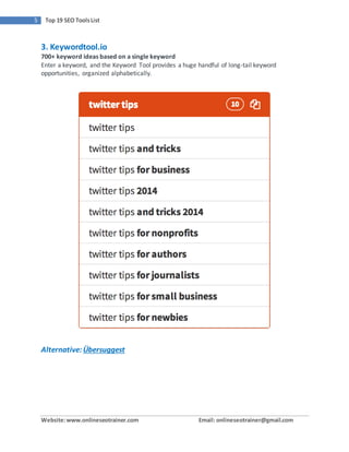 Website:www.onlineseotrainer.com Email: onlineseotrainer@gmail.com
5 Top 19 SEO ToolsList
3. Keywordtool.io
700+ keyword ideas based on a single keyword
Enter a keyword, and the Keyword Tool provides a huge handful of long-tail keyword
opportunities, organized alphabetically.
Alternative: Übersuggest
 