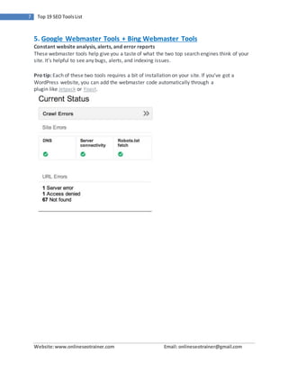 Website:www.onlineseotrainer.com Email: onlineseotrainer@gmail.com
7 Top 19 SEO ToolsList
5. Google Webmaster Tools + Bing Webmaster Tools
Constant website analysis, alerts, and error reports
These webmaster tools help give you a taste of what the two top search engines think of your
site. It’s helpful to see any bugs, alerts, and indexing issues.
Pro tip: Each of these two tools requires a bit of installation on your site. If you’ve got a
WordPress website, you can add the webmaster code automatically through a
plugin like Jetpack or Yoast.
 
