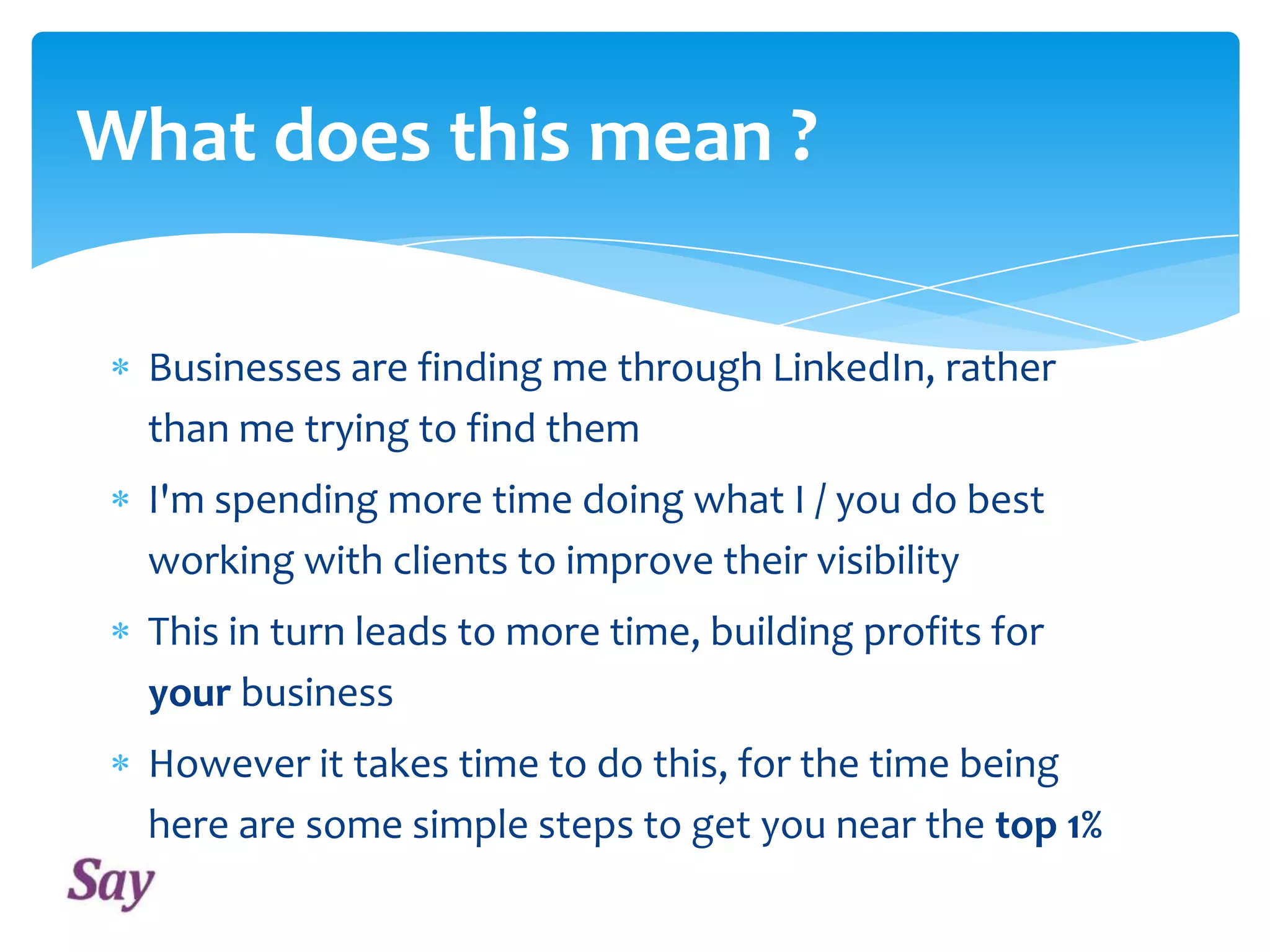 What does this mean ?
Businesses are finding me through LinkedIn, rather
than me trying to find them
I'm spending more time doing what I / you do best
working with clients to improve their visibility
This in turn leads to more time, building profits for
your business
However it takes time to do this, for the time being
here are some simple steps to get you near the top 1%