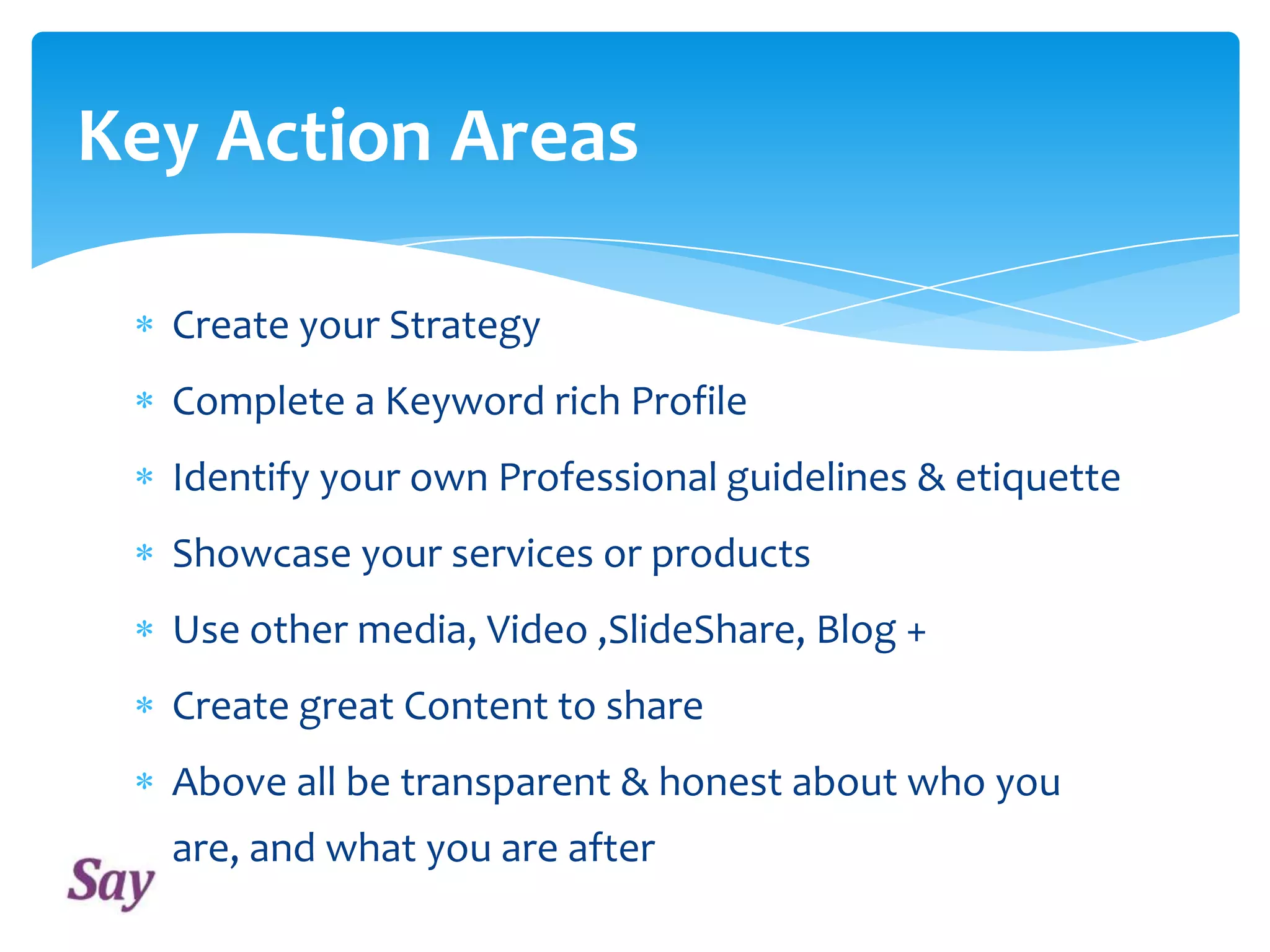 Key Action Areas
Create your Strategy
Complete a Keyword rich Profile
Identify your own Professional guidelines & etiquette
Showcase your services or products
Use other media, Video ,SlideShare, Blog +
Create great Content to share
Above all be transparent & honest about who you
are, and what you are after