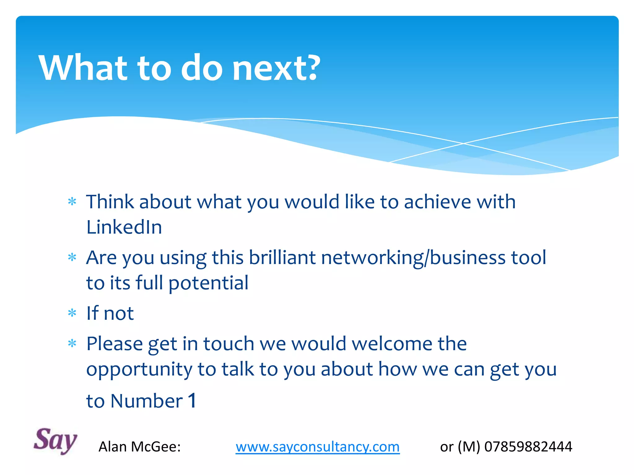 What to do next?
Think about what you would like to achieve with
LinkedIn
Are you using this brilliant networking/business tool
to its full potential
If not
Please get in touch we would welcome the
opportunity to talk to you about how we can get you
to Number 1
Alan McGee: www.sayconsultancy.com or (M) 07859882444