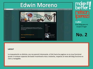 Este blog para mi
                                                                                               ocupa el lugar




                                                                                               No. 2

LAYOUT

La maquetación es distinta, eso me pareció interesante, el link hacia las paginas no es muy funcional
quizás si tuviesen aspectos de botón incentivaría más a visitarlas, respecto al resto del blog funciona es
claro y navegable.
 
