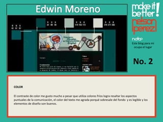 Este blog para mi
                                                                                            ocupa el lugar




                                                                                            No. 2

COLOR

El contraste de color me gusto mucho a pesar que utiliza colores fríos logra resaltar los aspectos
puntuales de la comunicación, el color del texto me agrada porqué sobresale del fondo y es legible y los
elementos de diseño son buenos.
 