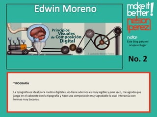 Este blog para mi
                                                                                             ocupa el lugar




                                                                                             No. 2

TIPOGRAFÍA

La tipografía es ideal para medios digitales, no tiene adornos es muy legible y palo seco, me agrada que
juega en el cabezote con la tipografía y hace una composición muy agradable la cual interactúa con
formas muy bacanas.
 