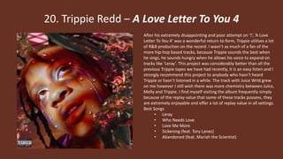 20. Trippie Redd – A Love Letter To You 4
After his extremely disappointing and poor attempt on ‘!’, ‘A Love
Letter To You 4’ was a wonderful return to form, Trippie utilises a lot
of R&B production on the record. I wasn’t as much of a fan of the
more hip-hop based tracks, because Trippie sounds the best when
he sings, he sounds hungry when he allows his voice to expand on
tracks like ‘Leray’. This project was considerably better than all the
previous Trippie tapes we have had recently, it is an easy listen and I
strongly recommend this project to anybody who hasn’t heard
Trippie or hasn’t listened in a while. The track with Juice Wrld grew
on me however I still wish there was more chemistry between Juice,
Melly and Trippie. I find myself visiting the album frequently simply
because of the replay value that some of these tracks possess, they
are extremely enjoyable and offer a lot of replay value in all settings.
Best Songs
• Leray
• Who Needs Love
• Love Me More
• Sickening (feat. Tory Lanez)
• Abandoned (feat. Mariah the Scientist)
 