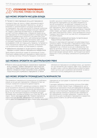 ТОП 20 корупційних схем на місцях – які вони та як їх здолати 10
ЩО МОЖНА ЗРОБИТИ НА ЦЕНТРАЛЬНОМУ РІВНІ
ЩО МОЖЕ ЗРОБИТИ ГРОМАДСЬКІСТЬ/ЖУРНАЛІСТИ
	ƒ Внести зміни до відповідних нормативно-правових
актів, зокрема, Правил паркування транспортних
засобів та Правил дорожнього руху, якими перед-
бачити створення чітких позначень (знак, розмітка
тощо) місць для службового паркування, а також
обмеження паркування на майданчиках, що приляга-
ють до магазинів, ресторанів, кафе тощо тривалістю
до двох годин з метою забезпечення короткотермі-
нової зупинки для службових автомобілів та макси-
мального потоку відвідувачів цих закладів.
При виявленні самовільного розміщення «службових»
знаків на місцях для паркування, повідомити про це
поліцію і вимагати їх вилучити (демонтувати).
Згідно зі ст. 139 КУпАП, самовільне знімання, закриття
чи встановлення технічних засобів регулювання до-
рожнього руху, створення перешкод для дорожнього
руху тягне за собою накладання штрафу на громадян
від 20 до 30 неоподатковуваних мінімумів доходів
громадян або громадські роботи на строк від 30 до 40
годин. Також відповідно до п. 8.1 Правил паркування
транспортних засобів, забороняється обладнання
суб’єктами господарювання, крім операторів, місць для
паркування на тротуарах та проїзній частині автомо-
більних доріг.
У випадку заборони персоналом зупинки біля кафе,
магазину, готелю, банку тощо, стверджуючи, що ці
паркомісця призначені лише для відвідувачів закладу,
вимагати копію договору з міською радою про облаш-
тування та експлуатацію паркувального майданчика
(договір оренди земельної ділянки) або перевірити
цю інформацію в онлайн-джерелах. У деяких містах
реєстр місць для службового паркування є відкритим,
його можна знайти на сайтах міської ради.
ЩО МОЖЕ ЗРОБИТИ МІСЦЕВА ВЛАДА
	ƒ Провести інвентаризацію місць для паркування.
Ініціювати будь-які зміни у сфері паркування варто
з проведення інвентаризації паркомісць. Це дасть
можливість проаналізувати ситуацію комплексно
та порахувати, яку суму коштів місто втрачає щомісяця
через неякісну організацію майданчиків для паркуван-
ня. Надалі ці фактори впливатимуть на формування
цінової політики майданчика, створення нових місць
для паркування та оптимізацію роботи операторів пар-
кувальних майданчиків, включно з місцями для служ-
бового паркування. Крім того, цей механізм допоможе
проаналізувати рівень дотримання вимог ДБН та ДСТУ,
а у випадку порушень негайно виправити ситуацію,
оштрафувати осіб, які порушують правила, та провести
чітке позначення паркомісць, платних та безоплатних
з встановленням знаків, що відповідають нормам.
	ƒ Забезпечити прозорість та доступність процесу
передачі в користування паркувальних майданчиків.
Здійснювати реалізацію права на організацію та екс-
плуатацію майданчиків для паркування через електро-
нну торгову систему «Prozorro.Продажі». Електронні
онлайн-аукціони сприятимуть відкритості процесу,
збільшенню надходжень до місцевих бюджетів та
чесній конкуренції, що важливо, зокрема, в містах
з великим попитом та обмеженою кількістю місць
для паркування. Київ та Дніпро вже використовують
таку практику. При цьому важливою умовою є кваліфі-
ковані кадри, що будуть здійснювати підготовку лотів
для таких електронних торгів, та встановлення чіткого
порядку підготовки лотів, що має бути затверджений
місцевою радою.
	ƒ Забезпечити належний контроль та притягнення
порушників до відповідальності.
Визначити відповідний підрозділ місцевої ради (муні-
ципальну варту, інспекторів з паркування тощо), який
буде слідкувати за дотриманням правил, зокрема,
перевіряти час стоянки на місцях з обмеженою три-
валістю зупинки, чинність та наявність договорів на
облаштування та експлуатацію майданчиків для парку-
вання (договорів оренди землі), притягувати до відпо-
відальності осіб у випадку самовільного розміщення
знаків.
СЛУЖБОВЕ ПАРКУВАННЯ.
ХТО МАЄ ПРАВО НА ФІШКУ.
 