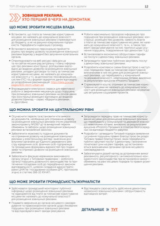 ТОП 20 корупційних схем на місцях – які вони та як їх здолати 12
ЩО МОЖНА ЗРОБИТИ НА ЦЕНТРАЛЬНОМУ РІВНІ
ЩО МОЖЕ ЗРОБИТИ ГРОМАДСЬКІСТЬ/ЖУРНАЛІСТИ
	ƒ Осучаснити перелік та встановити чіткі вимоги
до документів, необхідних для отримання дозволу
на розміщення зовнішньої реклами (після ухвалення
законопроекту №1067-д) та вичерпний перелік
обмежень та заборон щодо розміщення зовнішньої
реклами встановлений законом.
	ƒ Забезпечити можливість подання документів
на отримання дозволу на розміщення зовнішньої
реклами у електронному вигляді і внесення доз-
вільними органами до Єдиного державного реє-
стру юридичних осіб, фізичних осіб-підприємців
та громадських формувань відомостей про подані
заяви та отримані дозволи на розміщення зовнішньої
реклами.
	ƒ Забезпечити фіксацію керівником виконавчого
органу (згідно з Типовими правилами – робочого
органу) порушень дозвільного законодавства та при-
тягнення посадових осіб до передбаченої законом
відповідальності, шляхом складання адміністрато-
рами ЦНАПів і посадовими особами ДРС протоколів
згідно зі статтею 166-10 КУпАП.
	ƒ Запровадити передачу прав на тимчасове користу-
вання місцями для розміщення зовнішньої реклами,
що перебувають у комунальній та державній власно-
сті невеликими лотами, виключно за результатами
аукціонів «Prozorro.Продажі» зі сплатою безпосеред-
ньо на відповідні бюджетні рахунки.
	ƒ Розробити і затвердити Типовий порядок виявлення
і усунення порушень правил благоустрою (як розділ
Типових правил благоустрою), яким передбачити
публічні закупівлі послуг з демонтажу і визначення
початкової ціни на рівні тарифів, що встановлю-
ються виконавчими органами органів місцевого
самоврядування.
	ƒ Забезпечувати дієвий нагляд за дотриманням вимог
рекламного, регуляторного і антимонопольно-кон-
курентного законодавства при встановленні вимог і
обмежень на рівні місцевих порядків та правил розмі-
щення реклами.
	ƒ Здійснювати громадський моніторинг публічної
інформації щодо розміщення зовнішньої реклами
та надходження від плати за тимчасове користування
місцями які належать до комунальної власності
для розміщення зовнішньої реклами.
	ƒ Подавати звернення до органів місцевого самовря-
дування та правоохоронних органів щодо ймовірних
порушень при розміщенні зовнішньої реклами
та відслідковувати вжиті заходи реагування.
	ƒ Відстежувати своєчасність здійснення демонтажу
незаконної зовнішньої реклами і обґрунтованість
відповідних витрат.
ЩО МОЖЕ ЗРОБИТИ МІСЦЕВА ВЛАДА
	ƒ Встановити, що плата за тимчасове користування
місцями, які належать до комунальної власності
для розміщення зовнішньої реклами спрямовується
до бюджету, а не на рахунки комунальних підпри-
ємств. Передбачити індексацію її розміру.
	ƒ Встановити виключно персональне прийняття
рішень про видачу дозволу на розміщення зовнішньої
реклами (відмову у видачі) без залучення колегіальних
органів.
	ƒ Оприлюднювати на веб-ресурсі data.gov.ua
та на сайтах міських рад актуальну і повну інформа-
цію про рекламні конструкції, розташовані відпо-
відно до виданих дозволів на розміщення зовнішньої
реклами, укладені договори та плату за тимчасове
користування місцями, які належать до комуналь-
ної власності у т.ч. за допомогою геоінформаційних
систем (ГІС) та у форматі відкритих даних відповідно
до розроблених рекомендацій: https://data.gov.ua/
pages/835-recm-urban-ad
	ƒ Впроваджувати електронні сервіси для ефективної
роботи зі зверненнями мешканців щодо порушень
при розміщенні зовнішньої реклами на основі даних
про конструкції розміщені відповідно до виданих
дозволів (приклад – сервіс «Відкрита реклама»,
м. Дрогобич).
	ƒ Робити максимально прозорою інформацію про
порушення при розміщенні зовнішньої реклами: кон-
струкції, розміщені без дозволів, наявність боргів
з плати за тимчасове користування місцями, які нале-
жать до комунальної власності, та ін., а також про
вжиті заходи реагування на них: приписи щодо усу-
нення порушень, повідомлення про демонтаж і т.д.)
	ƒ Встановлювати економічно обґрунтовані тарифи
на послуги з демонтажу зовнішньої реклами.
	ƒ Запровадити практики публічних закупівель послуг
з демонтажу зовнішньої реклами.
	ƒ Розробляти комплексні схеми благоустрою з наступ-
ною передачею прав на тимчасове користування
визначеними в них місцями для розміщення зовніш-
ньої реклами, що перебувають у комунальній
та державній власності, невеликими лотами, виключно
за результатами аукціонів «Prozorro.Продажі».
	ƒ Спрямовувати кошти, отримані за тимчасове корис-
тування місцями які належать до комунальної влас-
ності для розміщення зовнішньої реклами на реаліза-
цію актуальних соціальних проектів.
ЗОВНІШНЯ РЕКЛАМА.
ХТО ПЕРШИЙ В ЧЕРЗІ НА ДЕМОНТАЖ.
ДЕТАЛЬНІШЕ ТУТ»
 