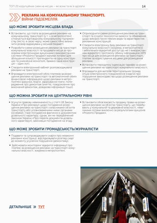 ТОП 20 корупційних схем на місцях – які вони та як їх здолати 14
ЩО МОЖНА ЗРОБИТИ НА ЦЕНТРАЛЬНОМУ РІВНІ
ЩО МОЖЕ ЗРОБИТИ ГРОМАДСЬКІСТЬ/ЖУРНАЛІСТИ
	ƒ Усунути правову невизначеність у статті 18 Закону
України «Про рекламу» щодо погодження розмі-
щення реклами на транспорті з власниками об’єктів
транспорту або уповноваженими ними органами
(особами), (таке погодження фактично є документом
дозвільного характеру, однак, він не передбачений
Законом України «Про перелік документів дозвіль-
ного характеру»), замінивши погодження на згоду.
	ƒ Встановити обов’язковість продажу права на розмі-
щення реклами на об’єктах транспорту, що перебу-
вають у комунальній та державній власності, неве-
ликими лотами виключно за результатами аукціонів
«Prozorro.Продажі».
	ƒ Подавати та супроводжувати скарги про незаконні
рекламні конструкції, відслідковувати розгляд скарг
до моменту усунення порушення (демонтажу).
	ƒ Здійснювати моніторинг відкритої інформації про
платежі за розміщення реклами на транспорті кому-
нальної власності, зокрема в метрополітені.
ЩО МОЖЕ ЗРОБИТИ МІСЦЕВА ВЛАДА
	ƒ Встановити, що плата за розміщення реклами на
комунальному транспорті (у т. ч. в метрополітені)
сплачується відповідному комунальному підприєм-
ству (місто, в свою чергу, може самостійно визна-
чити розмір відрахувань у міський бюджет).
	ƒ Розробити схеми розміщення реклами на транспорті
комунальної власності та продавати місця за про-
зорими електронними аукціонами з використанням
системи «Prozorro.Продажі» малими лотами (для
збільшення кількості претендентів на одну конструк-
цію та уникнення монополії, бажано одна конструк-
ція – один лот).
	ƒ Створити електронний кабінет розповсюджувача
реклами на транспорті.
	ƒ Впровадити електронний облік платежів за розмі-
щення реклами на транспорті та автоматичний обмін
фінансовою інформацією щодо реклами в метро-
політені (рахунки, борги, зарахування плати, попе-
редження про демонтаж (зняття), повідомлення про
виконаний демонтаж, довідкова інформація тощо).
	ƒ Оприлюднити схеми розміщення реклами на тран-
спорті та існуючі технологічні вимоги та обмеження
щодо використання певних видів та характеристик
рекламних конструкцій.
	ƒ Створити електронну базу реклами на транспорті
комунальної власності (зокрема, в метрополітені)
і забезпечити відкритий доступ до неї з використан-
ням відкритого протоколу обміну інформацією (API)
про місця для розміщення реклами на транспорті,
платежі за користування місцями для розміщення
реклами.
	ƒ Встановити періодичну індексацію тарифів на розмі-
щення реклами на транспорті комунальної власності.
	ƒ Впровадити для жителів територіальних громад
опцію електронного повідомлення (скарги) про
порушення законодавства щодо розміщення реклами
на транспорті.
РЕКЛАМА НА КОМУНАЛЬНОМУ ТРАНСПОРТІ.
ВІЙНИ ПІДЗЕМЕЛЛЯ.
ДЕТАЛЬНІШЕ ТУТ»
 