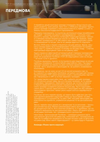 ТОП 20 корупційних схем на місцях – які вони та як їх здолатиТОП 20 корупційних схем на місцях – які вони та як їх здолати 1
ПЕРЕДМОВА
Посібник«ТОП20корупційнихсхемнамісцях–я
ківонитаякїхздолати»розробленоГО«Разомпроти
корупції»врамкахпроекту,якийвиконуєІнститут
висвітленнявійнитамиру(IWPR)запідтримкиМЗС
КоролівстваНорвегії.Думкитапозиції,висловлені
уцьомупосібнику,необов’язкововідображають
позиціюМЗСКоролівстваНорвегіїтаІнституту
висвітленнявійнитамиру(IWPR).
З перебігом децентралізації громади отримують більші кошти для
свого розвитку, аніж раніше. Крім того, у 2018 році об’єднані терито-
ріальні громади отримали у комунальну власність майже 1,5 млн га
земель сільськогосподарського призначення.
Передача повноважень та коштів від центральної влади якнайближче
до людей – органам місцевого самоврядування – посилює спро-
можність громад, але містить потенційні корупційні ризики, пов’яза-
ні із використанням бюджетних коштів та майна. Як правило, пред-
ставники громадськості та ЗМІ знають про наявні корупційні схеми
та зловживання на місцях, але їм не завжди вдається їх подолати.
Восени 2020 року в Україні очікуються місцеві вибори. Відтак, меш-
канці громад мають бути поінформовані та забезпечені інструмен-
тами участі у прийнятті рішень та впливу на місцеву владу – з метою
нейтралізації корупційних схем на місцевому рівні.
Задля сприяння ефективній антикорупційній співпраці громадських
активістів та органів місцевого самоврядування спільно з партне-
рами ми розробили Посібник «ТОП 20 корупційних схем на місцях
– які вони та як їх здолати».
Посібник акумулює перелік та інструменти для подолання на місцях
найбільш поширених та масштабних корупційних схем. Під коруп-
ційними схемами ми маємо на увазі системні механізми в роботі
органів, часто закріплені в законодавстві, які роблять зловживання
можливими.
Безперечно, ми не мали на меті (й не могли) розказати про те,
як подолати усі корупційні проблеми, актуальні сьогодні для громад.
Запропоновані ТОП схеми визначені згідно з пропозиціями партне-
рів, інформацією зі ЗМІ та на базі звернень громадян.
Тут представлені корупційні теми, що турбують місцеві громади
та стосуються різних сфер: від суто міських проблем, як то зовніш-
ня реклама, паркування, пересувна торгівля, до питань конфлікту
інтересів керівників комунальних підприємств та неможливості
члена громади оскаржити рішення міських рад. Часто корупційні
схеми діють з причин зарегульованості законодавства або навпаки –
законодавчих прогалин, якими уміло користуються недоброчесні
управлінці.
Посібник містить перелік кроків, що мають бути здійснені для того,
щоб здолати визначені корупційні схеми на трьох рівнях: на рівні
громадськості та журналістів, на рівні ОМС (місцеве законодавство,
електронні інструменти, управлінські рішення) та на центральному
рівні.
Звісно, перелік таких кроків не є вичерпним та остаточним – пропо-
нується вектор руху. Вказані рекомендації мають бути адаптовані
до конкретного міста, його політики розвитку. А ті проблеми, що по-
требують вирішення на центральному рівні, мають об’єднати зусилля
як місцевих політиків, так і громадянського суспільства.
Наостанок, пропонований Посібник – своєрідна дорожня карта
для нинішніх депутатів місцевих рад, очільників міст, громадських ак-
тивістів та майбутніх кандидатів на посади міських голів та депутатів
місцевих рад. Вони мають задекларувати – ці схеми будуть подолані.
Команда «Разом проти корупції»
 