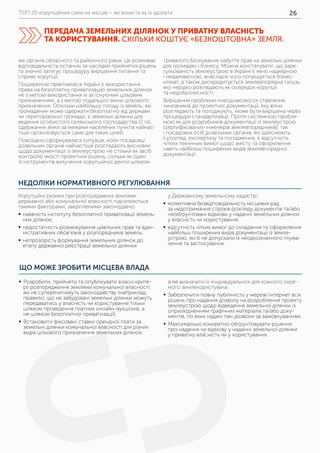 ТОП 20 корупційних схем на місцях – які вони та як їх здолати 26
НЕДОЛІКИ НОРМАТИВНОГО РЕГУЛЮВАННЯ
же органів обласного та районного рівня. Це розмиває
відповідальність останніх за наслідки прийнятих рішень
та значно затягує процедуру вирішення питання та
сприяє корупції.
Поширеною практикою в Україні є використання
права на безоплатну приватизацію земельних ділянок
не з метою використання їх за існуючим цільовим
призначенням, а з метою подальшої зміни цільового
призначення. Оскільки найбільшу площу із земель, які
громадянин може одержати безоплатно від держави
чи територіальної громади, є земельні ділянки для
ведення особистого селянського господарства (2 га),
одержання землі за межами населених пунктів найчас-
тіше організовується саме для таких цілей.
Повсюдно сформувалася ситуація, коли посадовці
дозвільних органів найчастіше розглядають висновки
щодо документації із землеустрою не стільки як засіб
контролю якості проектних рішень, скільки як один
із інструментів вилучення корупційної ренти шляхом
тривалого блокування набуття прав на земельні ділянки
для громадян і бізнесу. Можна констатувати, що заре-
гульованість землеустрою в Україні є явно надмірною
і неадекватною, внаслідок чого погіршується бізнес­-
клімат, а також дискредитується землевпорядна галузь,
яку нерідко розглядають як осередок корупції
та недоброчесності.
Вирішення проблеми «неоднакового» ставлення
чиновників до проектної документації, яку вони
розглядають та погоджують, може бути вирішена через
процедури стандартизації. Проте системною пробле-
мою як для розробників документації із землеустрою
(сертифікованих-інженерів землевпорядників), так
і посадових осіб дозвільних органів, які здійснюють
її розгляд, експертизу та погодження, є відсутність
чітких технічних вимог щодо змісту та оформлення
навіть найбільш поширених видів землевпорядної
документації.
Корупційні ризики при розпорядженні землями
державної або комунальної власності підсилюються
такими факторами, закріпленими законодавчо:
	ƒ наявність інституту безоплатної приватизації земель-
них ділянок;
	ƒ недостатність розмежування цивільних прав та адмі-
ністративних обов’язків у розпорядників земель;
	ƒ непрозорість формування земельних ділянок до
етапу державної реєстрації земельної ділянки
у Державному земельному кадастрі;
	ƒ колективна безвідповідальність місцевих рад
за недотримання строків розгляду документів та/або
необґрунтовані відмови у наданні земельних ділянок
у власність чи користування;
	ƒ відсутність чітких вимог до складання та оформлення
найбільш поширених видів документації із земле-
устрою, які б не допускали їх неоднозначного тлума-
чення та застосування.
ЩО МОЖЕ ЗРОБИТИ МІСЦЕВА ВЛАДА
ПЕРЕДАЧА ЗЕМЕЛЬНИХ ДІЛЯНОК У ПРИВАТНУ ВЛАСНІСТЬ
ТА КОРИСТУВАННЯ. СКІЛЬКИ КОШТУЄ «БЕЗКОШТОВНА» ЗЕМЛЯ.
	ƒ Розробити, прийняти та опублікувати власні крите-
рії розпорядження землями комунальної власності,
які не суперечитимуть законодавству (наприклад,
правило, що не забудовані земельні ділянки можуть
передаватись у власність чи користування тільки
шляхом проведення платних онлайн-аукціонів, а
не шляхом безоплатної приватизації).
	ƒ Встановити фіксовані ставки орендної плати за
земельні ділянки комунальної власності для різних
видів цільового призначення земельних ділянок,
а не визначати їх «індивідуально» для кожного окре-
мого землекористувача.
	ƒ Забезпечити повну публічність у мережі Інтернет всіх
рішень про надання дозволу на розроблення проекту
землеустрою щодо відведення земельної ділянки із
оприлюдненням графічних матеріалів та/або доку-
ментів, по яких надані такі дозволи за замовчуванням.
	ƒ Максимально конкретно обґрунтовувати рішення
про надання чи відмову у наданні земельної ділянки
у приватну власність чи у користування.
 