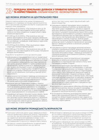 ТОП 20 корупційних схем на місцях – які вони та як їх здолати 27
ПЕРЕДАЧА ЗЕМЕЛЬНИХ ДІЛЯНОК У ПРИВАТНУ ВЛАСНІСТЬ
ТА КОРИСТУВАННЯ. СКІЛЬКИ КОШТУЄ «БЕЗКОШТОВНА» ЗЕМЛЯ.
ЩО МОЖЕ ЗРОБИТИ ГРОМАДСЬКІСТЬ/ЖУРНАЛІСТИ
	ƒ Розпочати публічний діалог щодо завершення безо-
платної приватизації земельних ділянок, інформувати
суспільство про ринкову вартість земельних ділянок,
що надаються органами державної влади та міс-
цевого самоврядування безоплатно, нерівність та
несправедливість «ручного» перерозподілу земель.
	ƒ Експертно сприяти розробленню та адвокатувати
прийняття вищезазначених змін до законів.
	ƒ Висвітлювати інформацію про рішення влади та ОМС,
які системно порушують строки розгляду докумен-
тів щодо надання земельних ділянок у власність чи
користування, зробити їх антирейтинг за кількістю
затримок чи згідно із строком очікування заявників.
	ƒ Публікувати інформацію про органи влади та ОМС,
які вибірково, не за прозорими критеріями роздають
земельні ділянки безоплатно у власність громадян,
зробити їх антирейтинг за вартістю розданих земель-
них ділянок.
ЩО МОЖНА ЗРОБИТИ НА ЦЕНТРАЛЬНОМУ РІВНІ
Ухвалити законопроекти (за умови попереднього
проведення їх перевірки антикорупційним комітетом
ВРУ із залученням галузевих експертів та врахуванням
наданих ними зауважень):
	ƒ № 2194 від 01.10.2019 р. «Про внесення змін до ЗК
України та інших законодавчих актів щодо удоско-
налення системи управління та дерегуляції у сфері
земельних відносин»;
	ƒ № 2195 від 01.10.2019 р. «Про внесення змін до
деяких законодавчих актів щодо продажу земельних
ділянок державної та комунальної власності або прав
на них (оренди, суперфіцію, емфітевзису) через елек-
тронні аукціони»;
	ƒ № 2370 від 01.11.2019 р. «Про національну інфра-
структуру геопросторових даних»;
	ƒ № 2280 від 17.10.2019 р. «Про внесення змін до ЗК
України та інших законодавчих актів щодо планування
використання земель»;
Розробити та прийняти зміни до законів щодо:
	ƒ реформування процедури безоплатної приватизації
земельних ділянок державної та комунальної власно-
сті, замінивши її іншими формами державного спри-
яння соціально-незахищеним верствам населення;
при цьому доцільно зберегти право на безоплатне
оформлення у приватну власність земельних діля-
нок, на яких розташовані існуючі житлові будинки,
аби забезпечити у подальшому створення умов для
юридичної уніфікації земельних ділянок та розташо-
ваних на них земельних поліпшень у єдиний об’єкт
нерухомості;
	ƒ забезпечення поступового переходу до визначення
фіскальних платежів на основі показників масової
оцінки земель із урахуванням міжнародних стандар-
тів оцінки майна для цілей оподаткування;
	ƒ внесення змін до Податкового кодексу України,
що передбачатимуть встановлення ставок орендної
плати за земельні ділянки державної та комуналь-
ної власності на базі ринкової вартості відповідних
земельних ділянок за аналогією із правилами оренди
інших видів державного та комунального майна;
	ƒ модифікації методики грошової оцінки земель таким
чином, аби вони дозволяли здійснювати розраху-
нок грошової оцінки земельних ділянок у населених
пунктах у автоматичному режимі без участі людини
із застосуванням наявних даних Державного земель-
ного кадастру, а також надавати
витяги про таку оцінку через офіційний веб-сайт
Держгеокадастру;
	ƒ скасування окремої процедури зміни цільового
призначення земельної ділянки за проектами зем-
леустрою щодо їх відведення і натомість надання
власнику земельної ділянки права приймати рішення
про зміну її цільового призначення самостійно у разі
відповідності пропонованого цільового призначення
планувальній документації на територію населе-
ного пункту із встановленням обов’язковості сплати
обов’язкового платежу (податку), який би дорів-
нював частині різниці ринкової вартості земельної
ділянки до зміни її цільового призначення і ринкової
вартості земельної ділянки із зміненим цільовим
призначенням;
	ƒ скасування існуючої процедури визначення/зміни
цільового призначення кожної земельної ділянки «в
ручному режимі» шляхом прийняття окремих рішень
органами виконавчої влади, і перехід до визначення
напрямків використання земельної ділянки у плану-
вальній документації;
	ƒ впровадження повністю електронної процедури
формування земельних ділянок без паперових
документів із оприлюдненням кожного етапу такої
процедури в мережі Інтернет;
	ƒ забезпечити взаємодію сертифікованих інжене-
рів-землевпорядників не з чиновниками, а з автома-
тизованими інформаційними системами; повністю
публічними, загальнодоступними та інтероперабель-
ними мають стати Державний земельний кадастр,
Державний топографо-­геодезичний фонд та Дер-
жавний фонд документації із землеустрою; атестацію
інженерів-землевпорядників та інженерів-­геодезистів
доцільно здійснювати через широкий спектр неуря-
дових організацій, а відповідальність фахівців має
забезпечуватися через механізми страхування про-
фесійної відповідальності;
	ƒ автоматичного делегування обов’язку розгляду доку-
ментів виконавчому органу місцевого самовряду-
вання, у разі якщо місцева рада не розглянула подані
документи протягом місячного строку;
	ƒ встановлення обов’язку розпорядника земель дер-
жавної або комунальної власності максимально
конкретно обґрунтовувати рішення про надання чи
відмову у наданні земельної ділянки у приватну влас-
ність чи у користування.
 