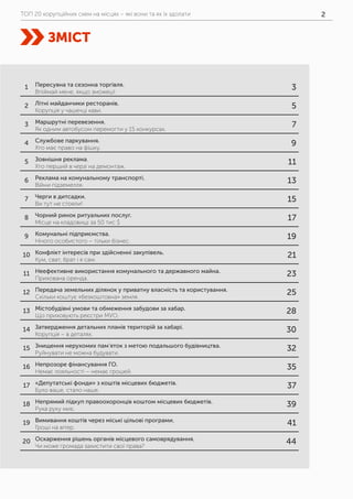 ТОП 20 корупційних схем на місцях – які вони та як їх здолати 2
ЗМІСТ
1 Пересувна та сезонна торгівля.
Впіймай мене, якщо зможеш!
3
2 Літні майданчики ресторанів.
Корупція у чашечці кави.
5
3 Маршрутні перевезення.
Як одним автобусом перемогти у 15 конкурсах.
7
4 Службове паркування.
Хто має право на фішку.
9
5 Зовнішня реклама.
Хто перший в черзі на демонтаж.
11
6 Реклама на комунальному транспорті.
Війни підземелля.
13
7 Черги в дитсадки.
Ви тут не стояли!
15
8 Чорний ринок ритуальних послуг.
Місце на кладовищі за 50 тис $
17
9 Комунальні підприємства.
Нічого особистого – тільки бізнес.
19
10 Конфлікт інтересів при здійсненні закупівель.
Кум, сват, брат і я сам.
21
11 Неефективне використання комунального та державного майна.
Прихована оренда.
23
12 Передача земельних ділянок у приватну власність та користування.
Скільки коштує «безкоштовна» земля.
25
13 Містобудівні умови та обмеження забудови за хабар.
Що приховують реєстри МУО.
28
14 Затвердження детальних планів територій за хабарі.
Корупція – в деталях.
30
15 Знищення нерухомих пам’яток з метою подальшого будівництва.
Руйнувати не можна будувати.
32
16 Непрозоре фінансування ГО.
Немає лояльності – немає грошей.
35
17 «Депутатські фонди» з коштів місцевих бюджетів.
Було ваше, стало наше.
37
18 Непрямий підкуп правоохоронців коштом місцевих бюджетів.
Рука руку миє.
39
19 Вимивання коштів через міські цільові програми.
Гроші на вітер.
41
20 Оскарження рішень органів місцевого самоврядування.
Чи може громада захистити свої права?
44
 