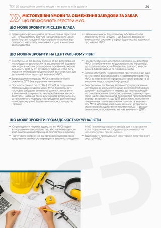 ТОП 20 корупційних схем на місцях – які вони та як їх здолати 29
ЩО МОЖНА ЗРОБИТИ НА ЦЕНТРАЛЬНОМУ РІВНІ
ЩО МОЖЕ ЗРОБИТИ ГРОМАДСЬКІСТЬ/ЖУРНАЛІСТИ
	ƒ Внести зміни до Закону України «Про регулювання
містобудівної діяльності» та до державних будівель-
них норм в частині розширення показників, які має
визначити ДПТ (у ст. 19 Закону України «Про регу-
лювання містобудівної діяльності» зазначається, що
детальний план території визначає МУО).
	ƒ Запровадити генерацію МУО в автоматичному
режимі із ДПТ без втручання чиновників.
	ƒ Посилити санкції по ст. 96-1 КУпАП за порушення
строків надання замовникам МУО, будівельного
паспорта забудови земельної ділянки, вимагання
у замовника документів, не передбачених законо-
давством, надання таких документів з порушенням
установленого порядку, містобудівної документації
на місцевому рівні, будівельних норм, стандартів
і правил.
	ƒ Покласти функцію контролю за веденням реєстрів
МУО, їх наповненням та достовірністю інформації,
що туди вноситься, на Мінрегіон, для чого внести
зміни в базові закони та підзаконні акти.
	ƒ Доповнити КУпАП нормою про притягнення до адмі-
ністративної відповідальності за неведення реєстру
МУО, за невнесення інформації в такий реєстр та за
внесення недостовірної інформації.
	ƒ Внести зміни до Закону України«Про регулювання
містобудівної діяльності» щодо якості містобудівної
документації (здійснити перехід до геоінформацій-
ного моделювання та прогнозування розвитку тери-
торій на основі принципів та моделей просторового
аналізу; встановити, що ДПТ реалізують положення
генеральних планів населених пунктів та визнача-
ють МУО забудови земельних ділянок; встановити
обов’язковість здійснення експертизи ДПТ; розши-
рити кількість показників, які має визначати ДПТ).
	ƒ Оприлюднити перелік адрес, на які МУО надані
з порушенням законодавства, або на які неоднора-
зово замовниками отримано безпідставні відмови.
	ƒ Підготувати звернення до органів місцевого само-
врядування з вимогою перевірити законність наданих
МУО і вжити відповідних заходів для їх скасування
в разі порушення містобудівної документації на
місцевому рівні при їх наданні.
	ƒ Здійснювати громадський моніторинг електронного
реєстру МУО.
ЩО МОЖЕ ЗРОБИТИ МІСЦЕВА ВЛАДА
	ƒ Розміщувати розміщувати детальні плани територій
(ДПТ) у відкритому доступі на відповідному місце-
вому порталі на єдиній картографічній основі від-
повідного масштабу, виконаної згідно з вимогами
законодавства.
	ƒ Належним чином та у повному обсязі вносити
до реєстру МУО (згодом – до Єдиної державної
електронної системи у сфері будівництва) відомості
про надані МУО.
МІСТОБУДІВНІ УМОВИ ТА ОБМЕЖЕННЯ ЗАБУДОВИ ЗА ХАБАР.
ЩО ПРИХОВУЮТЬ РЕЄСТРИ МУО.
 