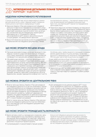 ТОП 20 корупційних схем на місцях – які вони та як їх здолати 31
НЕДОЛІКИ НОРМАТИВНОГО РЕГУЛЮВАННЯ
Станом на 2020 рік має місце невідповідність вимог
регуляторних актів, цілям і задачам щодо створення
повноцінного життєвого середовища. А саме:
	ƒ Законом України «Про регулювання містобудівної
діяльності» фактично передбачена можливість втру-
чання зацікавленого інвестора в процеси планування
територій населених пунктів та його тиск на місце-
вих чиновників при містобудівному проектуванні
(відповідно до ст. 10 вказаного Закону,
для розроблення ДПТ можуть залучатися кошти
з інших джерел, не заборонених законом).
	ƒ Відсутній механізм контролю за якістю розроблення
та виконанням містобудівної документації. Немає
контролюючого органу – тож взагалі немає контр
олю за реалізацією містобудівної документації.
Крім того, експертиза ДПТ взагалі не передбачена
законодавством.
	ƒ Практично відсутня система покарань за порушення
у містобудівній сфері, включаючи позбавлення серти-
фікатів проектувальників за такі порушення. Штрафи
мізерні та слабко спонукають не порушувати зако-
нодавство. Наприклад, проектна організація, яка
розробила документацію для виконання будівельних
робіт з порушеннями будівельних норм, стандартів
і правил, повинна сплатити штраф у розмірі 182 430
грн. (ст. 2 Закону України «Про відповідальність за
правопорушення у сфері містобудівної діяльності»).
ЩО МОЖНА ЗРОБИТИ НА ЦЕНТРАЛЬНОМУ РІВНІ
ЩО МОЖЕ ЗРОБИТИ ГРОМАДСЬКІСТЬ/ЖУРНАЛІСТИ
	ƒ Внести зміни до Закону України «Про регулювання
містобудівної діяльності» в частині можливості фінан-
сування розроблення містобудівної документації на
місцевому рівні виключно за рахунок коштів відпо-
відних місцевих бюджетів, коштів Державного фонду
регіонального розвитку, субвенції з державного
бюджету місцевим бюджетам на здійснення відповід-
них заходів. Заборонити фінансування розроблення
ДПТ з інших (приватних) джерел.
	ƒ Внести також зміни до Закону України «Про регулю-
вання містобудівної діяльності» в частині обов’язко-
вості експертизи усієї містобудівної документації,
включаючи ДПТ.
	ƒ Для затвердження місцевими радами ДПТ тільки
після проведення публічних та справжніх громад-
ських слухань, а не псевдослухань (описано вище),
внести зміни до Закону України «Про регулювання
містобудівної діяльності» про те, що 1) громадські
слухання розпочинаються в момент прийняття
рішення про розроблення містобудівної докумен-
тації на місцевому рівні (ДПТ); 2) рішення про роз-
роблення містобудівної документації має містити
обґрунтування необхідності її розроблення та цілі,
які мають бути досягнуті при плануванні відповідної
території.
	ƒ Брати активну участь у громадських слуханнях, залу-
чати (інформувати) іншу зацікавлену громадськість,
яка мешкає безпосередньо на території, щодо якої
розробляється містобудівна документація; або інте-
ресів якої стосуються проекти рішень.
	ƒ Супроводжувати та висвітлювати процес розро-
блення містобудівної документації від моменту
прийняття рішення органами місцевого самовря-
дування про її розроблення та до її затвердження.
Інформувати місцеві громади щодо інтересів бізнесу,
за зверненням якого було ініційовано внесення змін
до містобудівної документації.
ЩО МОЖЕ ЗРОБИТИ МІСЦЕВА ВЛАДА
	ƒ Органам виконавчої влади на місцях проводити гро-
мадські слухання щодо внесення змін до генераль-
ного плану населеного пункту винятково на власній
платформі та із залученням активної громадськості.
	ƒ Місцевій владі загалом – публічно фокусувати гро-
мадську увагу на прийнятті важливих рішень щодо
територіального устрою населеного пункту, аби міс-
цеві жителі мали змогу брати безпосередню участь
у вирішенні усіх проблем громади. Для цього міс-
цеві органи влади повинні популяризувати власний
електронний ресурс (офіційний веб-сайт), на якому
розміщувати інформацію щодо актуальних проблем
громади, розвитку територій, розміщенню об’єктів
будівництва, заходів підвищення комфортності життя.
Особливу увагу треба приділити громадам з низьким
рівнем діджиталізації. В цьому випадку орган має
доносити інформацію до населення через друковані
ЗМІ (місцеві газети) або за допомогою радіо.
В разі, коли населення буде обізнаним та активним,
йому буде легше реагувати на спроби прийняття
корупційних рішень місцевими радами та протидіяти
їм, а посадовим особам буде важче кулуарно прийняти
незаконні та шкідливі рішення.
	ƒ Звертатися до ДБР та НАБУ щодо незаконних рішень
їхніх співробітників, таким чином підвищуючи ефек-
тивність протидії корупції в державі та рівень довіри
до влади.
ЗАТВЕРДЖЕННЯ ДЕТАЛЬНИХ ПЛАНІВ ТЕРИТОРІЙ ЗА ХАБАРІ.
КОРУПЦІЯ – В ДЕТАЛЯХ.
 