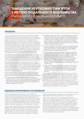 ТОП 20 корупційних схем на місцях – які вони та як їх здолати 32
ПРОБЛЕМА
НЕДОЛІКИ НОРМАТИВНОГО РЕГУЛЮВАННЯ
Останні два десятиліття нерухомі пам’ятки в Україні
зникають із катастрофічною швидкістю. Так, щороку
лише в Києві руйнується від 5 до 10 пам’яток. Переваж-
но це стосується пам’яток, які були передані при-
ватному власнику. Показово, що стосовно пам’яток,
переданих державним та комунальним установам для
організації роботи в них публічних органів (університе-
тів, музеїв, місцевих рад, судів, прокуратур, міністерств
тощо), вказана руйнівна тенденція не спостерігається,
а навпаки, пам’ятки в переважній більшості відновлю-
ються. Вказане свідчить про можливість одночасного
забезпечення ефективного використання будівлі
та її збереження як пам’ятки культурної спадщини.
Негативна тенденція стосовно нерухомих пам’яток,
які перебувають у приватній власності, свідчить про
їх руйнування з метою отримання більшої вигоди від
нового об’єкта будівництва (переважно комерційного),
аніж від експлуатації та використання самої пам’ятки.
Міністерство культури багато років поспіль ігнорує
проблему та необхідність запровадження комплексно-
го та цілісного моніторингу, механізмів виявлення, реа-
гування та виправлення ситуації в загальнодержавному
масштабі та належно не координує відповідну роботу
на місцях, в тому числі через взаємодію з органами
місцевого самоврядування.
Уповноважені органи культурної спадщини не вико-
нують своїх прямих обов’язків, визначених Законом
України «Про охорону культурної спадщини», зокрема:
	ƒ не призначають відповідних охоронних заходів
щодо пам’яток та їхніх територій у більшості випадків
виникнення загрози руйнування або пошкодження
пам’яток внаслідок дії природних факторів або про-
ведення будівельних робіт;
	ƒ не здійснюють контроль стану збереження та вико-
ристання пам’ятки та не видають розпорядження і
приписи щодо охорони пам’яток, припинення робіт
на пам’ятках, їхніх територіях та в зонах охорони,
якщо ці роботи проводяться за відсутності затвер-
джених або погоджених програм та проектів, дозво-
лів або з відхиленням від них;
	ƒ не застосовують фінансові санкції за недотримання
пам’яткоохоронного законодавства та порушення
власником пам’ятки своїх обов’язків щодо збере-
ження пам’ятки в належному стані;
	ƒ при погодженні відчуження або передачі пам’ятки
у власність уповноважені органи радше керуються
комерційною вигодою. Відтак, передача пам’ятки
здійснюється не особі, яка може забезпечити
належне збереження та використання культурної
спадщини, а особі, яка пропонує більше коштів
для наповнення бюджету (або ж неправомірну
вигоду чиновнику за сприяння в отриманні пам’ятки
у власність);
	ƒ якщо ж уповноважені органи охорони культурної
спадщини і видають відповідні приписи, то не кон-
тролюють їхнє виконання або припиняють здійс-
нення контролю після отримання неправомірної
вигоди;
Як наслідок, пам’ятки «самозаймаються», а уповно-
важені органи охорони культурної спадщини, замість
того аби застосовувати до порушника санкції та при-
тягати до відповідальності, дають дозвіл на знесення
об’єкта у зв’язку з втратою пам’яткою цінності внаслі-
док пожежі. Цим посадовці дають «зелене світло»
не тільки для нищення конкретного об’єкта культурної
спадщини, а й сприяють використанню подібної прак-
тики іншими власниками пам’яток, що зрештою може
призвести до цілковитого їх знищення.
Чинне законодавство встановлює чіткі обов’язки
органів охорони культурної спадщини щодо контролю
та притягнення до відповідальності в разі невжиття
охоронних заходів власником щодо пам’яток та в разі
ризику пошкодження, руйнування чи знищення пам’ят-
ки, але не передбачає відповідальності чиновників за
невиконання цих обов’язків та за невжиття відповідних
заходів. Указане породжує значні корупційні ризики.
Також уповноваженим органам культурної спадщини
надаються широкі дискреційні повноваження там, де
має бути виключно обов’язок діяти певним чином.
Наприклад, має бути не право, а обов’язок видати
розпорядження та припис на усунення порушень у
разі, коли власник самостійно не здійснює заходів
щодо приведення до належного стану пам’ятки, якій
загрожує небезпека руйнування чи знищення.
Окрім того, відсутня чітка процедура відчуження
пам’ятки та примусового викупу пам’ятки. Стаття 352
Цивільного кодексу України та ст. 21 Закону України
«Про охорону культурної спадщини» передбачають,
що викуплена пам’ятка культурної спадщини перехо-
дить у власність держави. Таке правове регулювання
не заохочує виконавчі органи сільської, селищної,
міської ради звертатися з відповідними позовами щодо
пам’яток місцевого значення, адже в разі задоволення
позову нерухома пам’ятка перейде у власність держа-
ви, а не територіальної громади.
ЗНИЩЕННЯ НЕРУХОМИХ ПАМ’ЯТОК
З МЕТОЮ ПОДАЛЬШОГО БУДІВНИЦТВА.
РУЙНУВАТИ НЕ МОЖНА БУДУВАТИ.
15
 