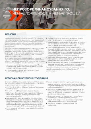 ТОП 20 корупційних схем на місцях – які вони та як їх здолати 35
ПРОБЛЕМА
НЕДОЛІКИ НОРМАТИВНОГО РЕГУЛЮВАННЯ
Організації громадянського суспільства (ОГС) гостро
потребують підтримки для втілення у життя своїх цілей.
Одним із джерел такої підтримки міг би стати бюджет.
Але чи позбавлені корупції стосунки між громадськістю
та органами місцевого самоврядування, державними
структурами?
Сьогодні типовим механізмом такої співпраці є пряма
та непряма фінансова підтримка діяльності ОГС
з бюджету відповідного рівня: конкурси проектів, суб-
сидії та гранти. Фінанси закладаються в межах місцевої
цільової програми (як, наприклад, у Києві, обласних
радах, громадах тощо).
Втім, навіть конкурсні процедури відбору проектів
організацій громадянського суспільства не позбавлені
ризиків. На прикладі міста Києва, обласних рад та інших
міст можемо говорити про такі проблеми:
	ƒ конкурсні комісії функціонують непрозоро. Прото-
коли засідань, порядок та процедури відбору пере-
можців не оприлюднюються;
	ƒ в конкурсах беруть участь і перемагають одні
й ті ж лояльні до влади ОГС;
	ƒ списки організацій та проектів, яким було відмов-
лено у фінансуванні, не оприлюднюються;
	ƒ окремі конкурси лобіюються депутатами, які голосу-
ють за виділення певної суми з бюджету в інтересах
піару та, часом, нецільового їх освоєння;
	ƒ у разі прямого виділення коштів конкретним ОГС
(субсидій та грантів шляхом включення назв організа-
цій, конкретних сум або заходів в програми та тексти
рішень ради) на виконання заходів цільової програми,
угоди, відповідно, укладаються без забезпечення
проведення відкритих тендерних процедур;
	ƒ ефективність використання коштів та результатив-
ність проектів майже не відслідковуються: часом
проекти виконуються лише на папері;
	ƒ дані моніторингу, змістовних та фінансових звітів не
оприлюднюються, що унеможливлює перехресний
контроль іншими громадськими організаціями.
Такі практики створюють підґрунтя для виводу коштів з
бюджету з мінімальною суспільною користю
для громади.
Станом на 2020 рік фінансова підтримка ОГС, їх проек-
тів, ініціатив та діяльності з боку державної та місцевої
влади регулюється такими документами:
	ƒ Ст. 22. п. 4, Ст. 23, п.1-2 Закону України «Про громад-
ські об’єднання»
	ƒ Ст. 14. п. 14.1.121 Податкового Кодексу України
	ƒ П. 5.1 Указу Президента України від 26.02.2016 року
№ 68 «Про сприяння розвитку громадянського
суспільства в Україні»
	ƒ Постанова КМУ від 12 жовтня 2011 р. № 1049 «Про
затвердження Порядку проведення конкурсу з визна-
чення програм (проектів, заходів), розроблених гро-
мадськими організаціями та творчими спілками, для
виконання (реалізації) яких надається фінансова під-
тримка» (носить для ОМС рекомендаційний характер)
	ƒ Ст. 11 Конвенції про захист прав людини і основопо-
ложних свобод
Можемо говорити про такі недоліки регулювання:
	ƒ прийняття рішень членами комісії в умовах конфлікту
інтересів та без фіксації їх голосування за допомогою
електронних засобів;
	ƒ відсутність чітких критеріїв відбору проектів, які би
зменшили суб’єктивний та зовнішній вплив членів
комісії на результати, та різниця в критеріях та підхо-
дах залежно від громади;
	ƒ результати проекту не оцінюються з позиції вико-
нання завдань стратегії розвитку громади;
	ƒ відсутній моніторинг чи невимірювані індикатори
досягнення цілей проекту та його впливу;
	ƒ відсутність належної відповідальності для
порушників.
НЕПРОЗОРЕ ФІНАНСУВАННЯ ГО.
НЕМАЄ ЛОЯЛЬНОСТІ – НЕМАЄ ГРОШЕЙ.
16
 