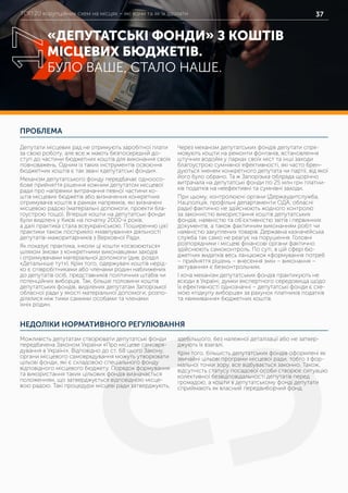 ТОП 20 корупційних схем на місцях – які вони та як їх здолати 37
ПРОБЛЕМА
НЕДОЛІКИ НОРМАТИВНОГО РЕГУЛЮВАННЯ
Депутати місцевих рад не отримують заробітної плати
за свою роботу, але все ж мають безпосередній до-
ступ до частини бюджетних коштів для виконання своїх
повноважень. Одним із таких інструментів освоєння
бюджетних коштів є так звані «депутатські фонди».
Механізм депутатського фонду передбачає одноосо-
бове прийняття рішення кожним депутатом місцевої
ради про напрямки витрачання певної частини ко-
штів місцевих бюджетів або визначення конкретних
отримувачів коштів в рамках напрямків, які визначені
місцевою радою (матеріальні допомоги, проекти бла-
гоустрою тощо). Вперше кошти на депутатські фонди
були виділені у Києві на початку 2000-х років,
а далі практика стала всеукраїнською. Поширенню цієї
практики також посприяло «мавпування» діяльності
депутатів-мажоритарників з Верховної Ради.
Як показує практика, інколи ці кошти «освоюються»
шляхом змови з конкретними виконавцями заходів
і отримувачами матеріальної допомоги (див. розділ
«Детальніше тут»). Крім того, одержувачі коштів нерід-
ко є співробітниками або членами родин наближених
до депутатів осіб, представників політичних штабів чи
потенційних виборців. Так, більше половини коштів
депутатських фондів, виділених депутатам Запорізької
обласної ради у якості матеріальної допомоги, розпо-
ділялися між тими самими особами та членами
їхніх родин.
Через механізм депутатських фондів депутати спря-
мовують кошти на ремонти фонтанів, встановлення
штучних водойм у парках своїх міст та інші заходи
благоустрою сумнівної ефективності, які часто брен-
дуються іменем конкретного депутата чи партії, від якої
його було обрано. Та ж Запорізька облрада щорічно
витрачала на депутатські фонди по 25 млн грн платни-
ків податків на неефективні та сумнівні заходи.
При цьому, контролюючі органи (Держаудитслужба,
Нацполіція, профільні департаменти ОДА, обласні
ради) фактично не здійснюють жодного контролю
за законністю використання коштів депутатських
фондів, наявністю та об’єктивністю звітів і первинних
документів, а також фактичним виконанням робіт чи
наявністю закуплених товарів. Державна казначейська
служба так само не реагує на порушення. Головні
розпорядники і місцеві фінансові органи фактично
здійснюють самоконтроль. По суті, в цій сфері бю-
джетних видатків весь ланцюжок «формування потреб
– прийняття рішень – внесення змін – виконання –
звітування» є безконтрольним.
І хоча механізм депутатських фондів практикують не
всюди в Україні, думки експертного середовища щодо
їх ефективності однозначні – депутатські фонди є схе-
мою «підкупу виборців» за рахунок платників податків
та «вимивання» бюджетних коштів.
Можливість депутатам створювати депутатські фонди
передбачена Законом України «Про місцеве самовря-
дування в Україні». Відповідно до ст. 68 цього Закону,
органи місцевого самоврядування можуть утворювати
цільові фонди, які є складовою спеціального фонду
відповідного місцевого бюджету. Порядок формування
та використання таких цільових фондів визначається
положенням, що затверджується відповідною місце-
вою радою. Такі процедури місцеві ради затверджують,
здебільшого, без належної деталізації або не затвер-
джують їх взагалі.
Крім того, більшість депутатських фондів оформлені як
звичайні цільові програми місцевої ради, тобто з фор-
мальної точки зору, все відбувається законно. Також,
відсутність статусу посадової особи створює ситуацію
колективної безвідповідальності депутатів перед
громадою, а кошти в депутатському фонді депутати
сприймають як власний передвиборчий фонд.
«ДЕПУТАТСЬКІ ФОНДИ» З КОШТІВ
МІСЦЕВИХ БЮДЖЕТІВ.
БУЛО ВАШЕ, СТАЛО НАШЕ.
17
 