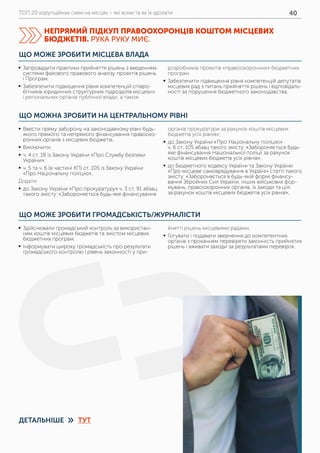 ТОП 20 корупційних схем на місцях – які вони та як їх здолати 40
ЩО МОЖНА ЗРОБИТИ НА ЦЕНТРАЛЬНОМУ РІВНІ
ЩО МОЖЕ ЗРОБИТИ ГРОМАДСЬКІСТЬ/ЖУРНАЛІСТИ
	ƒ Ввести пряму заборону на законодавчому рівні будь-
якого прямого та непрямого фінансування правоохо-
ронних органів з місцевих бюджетів.
	ƒ Виключити:
	ƒ ч. 4 ст. 18 із Закону України «Про Службу безпеки
України»;
	ƒ ч. 5 та ч. 6 (в частині КП) ст. 105 із Закону України
«Про Національну поліцію»;
Додати:
	ƒ до Закону України «Про прокуратуру» ч. 3 ст. 91 абзац
такого змісту: «Забороняється будь-яке фінансування
органів прокуратури за рахунок коштів місцевих
бюджетів усіх рівнів»;
	ƒ до Закону України «Про Національну поліцію»
ч. 6 ст. 105 абзац такого змісту: «Забороняється будь-
яке фінансування Національної поліції за рахунок
коштів місцевих бюджетів усіх рівнів»;
	ƒ до Бюджетного кодексу України та Закону України
«Про місцеве самоврядування в Україні» статті такого
змісту: «Забороняється в будь-якій формі фінансу-
вання Збройних Сил України, інших військових фор-
мувань, правоохоронних органів, їх заходи та цілі
за рахунок коштів місцевих бюджетів усіх рівнів»;
	ƒ Здійснювали громадський контроль за використан-
ням коштів місцевих бюджетів та змістом місцевих
бюджетних програм.
	ƒ Інформувати широку громадськість про результати
громадського контролю і рівень законності у при-
йнятті рішень місцевими радами.
	ƒ Готувати і подавати звернення до компетентних
органів з проханням перевіряти законність прийнятих
рішень і вживати заходи за результатами перевірок.
ЩО МОЖЕ ЗРОБИТИ МІСЦЕВА ВЛАДА
	ƒ Запровадити практики прийняття рішень з введенням
системи фахового правового аналізу проектів рішень
і Програм.
	ƒ Забезпечити підвищення рівня компетенцій співро-
бітників юридичних структурних підрозділів місцевих
і регіональних органів публічної влади, а також
розробників проектів «правоохоронних» бюджетних
програм.
	ƒ Забезпечити підвищення рівня компетенцій депутатів
місцевих рад з питань прийняття рішень і відповідаль-
ності за порушення бюджетного законодавства.
НЕПРЯМИЙ ПІДКУП ПРАВООХОРОНЦІВ КОШТОМ МІСЦЕВИХ
БЮДЖЕТІВ. РУКА РУКУ МИЄ.
ДЕТАЛЬНІШЕ ТУТ»
 