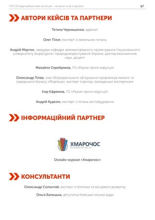 ТОП 20 корупційних схем на місцях – які вони та як їх здолати 47
АВТОРИ КЕЙСІВ ТА ПАРТНЕРИ
ІНФОРМАЦІЙНИЙ ПАРТНЕР
КОНСУЛЬТАНТИ
Тетяна Чернишенко, адвокат
Олег Пілат, експерт із земельних питань
Андрій Мартин, завідувач кафедри землевпорядного проектування Національного
університету біоресурсів і природокористування України, доктор економічних
наук, доцент
Михайло Серебряков, ГО «Разом проти корупції»
Олександр Пліва, член Всеукраїнського об’єднання підприємців малого та
середнього бізнесу «Фортеця», експерт «Центру громадської експертизи»
Ігор Єфремов, ГО «Разом проти корупції»
Андрій Куделін, експерт з питань містобудування
Олександр Солонтай, експерт з політики та місцевого розвитку
Ольга Балицька, депутатка Київської міської ради
Онлайн-журнал «Хмарочос»
 