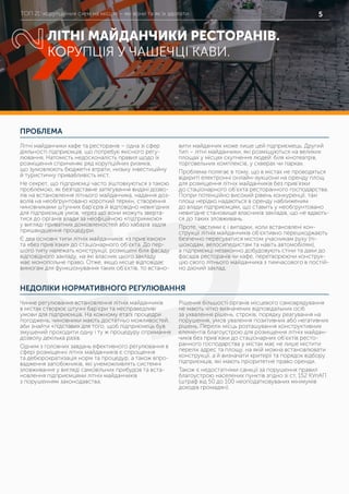 ТОП 20 корупційних схем на місцях – які вони та як їх здолати 5
ПРОБЛЕМА
НЕДОЛІКИ НОРМАТИВНОГО РЕГУЛЮВАННЯ
Літні майданчики кафе та ресторанів – одна зі сфер
діяльності підприємців, що потребує якісного регу-
лювання. Натомість недосконалість правил щодо їх
розміщення спричиняє ряд корупційних ризиків,
що зумовлюють бюджетні втрати, низьку інвестиційну
й туристичну привабливість міст.
Не секрет, що підприємці часто зіштовхуються з такою
проблемою, як безпідставне затягування видачі дозво-
лів на встановлення літнього майданчика, надання доз-
волів на необґрунтовано короткий термін, створення
чиновниками штучних бар’єрів й відповідно невигідних
для підприємців умов, через що вони можуть зверта-
тися до органів влади за неофіційною «підтримкою»
у вигляді приватних домовленостей або хабарів задля
пришвидшення процедури.
Є два основні типи літніх майданчиків: «з прив’язкою»
та «без прив’язки» до стаціонарного об’єкта. До пер-
шого типу належать конструкції, розміщені біля фасаду
відповідного закладу, на які власник цього закладу
має монопольне право. Отже, якщо місце відповідає
вимогам для функціонування таких об’єктів, то встано-
вити майданчик може лише цей підприємець. Другий
тип – літні майданчики, які розміщуються на великих
площах у місцях скупчення людей: біля кінотеатрів,
торговельних комплексів, у скверах чи парках.
Проблема полягає в тому, що в містах не проводяться
відкриті електронні онлайн-аукціони на оренду площ
для розміщення літніх майданчиків без прив’язки
до стаціонарного об’єкта ресторанного господарства.
Попри потенційно високий рівень конкуренції, такі
площі нерідко надаються в оренду наближеним
до влади підприємцям, що ставить у необгрунтовано
невигідне становище власників закладів, що не вдають-
ся до таких зловживань.
Проте, частими є і випадки, коли встановлені кон-
струкції літніх майданчиків об’єктивно перешкоджають
безпечно пересуватися містом учасникам руху (пі-
шоходам, велосипедистам та навіть автомобілям),
а підприємці незаконно добудовують стіни та дахи до
фасадів ресторанів чи кафе, перетворюючи конструк-
цію свого літнього майданчика з тимчасового в постій-
но діючий заклад.
Чинне регулювання встановлення літніх майданчиків
в містах створює штучні бар’єри та несправедливі
умови для підприємців. На кожному етапі процедри
погоджень, чиновники мають достатньо можливостей,
аби знайти «підстави» для того, щоб підприємець був
змушений проходити одну і ту ж процедуру отримання
дозволу декілька разів.
Одним з головних завдань ефективного регулювання в
сфері розміщенні літніх майданчиків є спрощення
та дебюрократизація норм та процедур, а також впро-
вадження запобіжників, які унеможливлять системні
зловживання у вигляді самовільних прибудов та вста-
новлення підприємцями літніх майданчиків
з порушенням законодавства.
Рішення більшості органів місцевого самоврядування
не мають чітко визначених відповідальних осіб
за ухвалення рішень, строків, порядку реагування на
порушення, умов увалення позитивних або негативних
рішень. Перелік місць розташування конструктивних
елементів благоустрою для розміщення літніх майдан-
чиків без прив’язки до стаціонарних об’єктів ресто-
ранного господарства у містах має не лише містити
перелік адрес та площу, на якій можна встановлювати
конструкції, а й визначати критерії та порядок відбору
підприємців, які мають пріоритетне право оренди.
Також є недостатніми санкції за порушення правил
благоустрою населених пунктів згідно зі ст. 152 КУпАП
(штраф від 50 до 100 неоподатковуваних мінімумів
доходів громадян).
ЛІТНІ МАЙДАНЧИКИ РЕСТОРАНІВ.
КОРУПЦІЯ У ЧАШЕЧЦІ КАВИ.
2
 